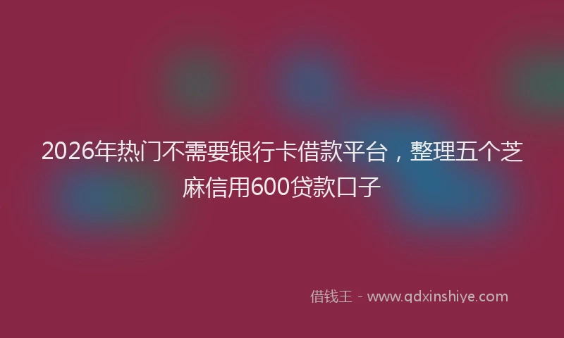 2026年热门不需要银行卡借款平台，整理五个芝麻信用600贷款口子