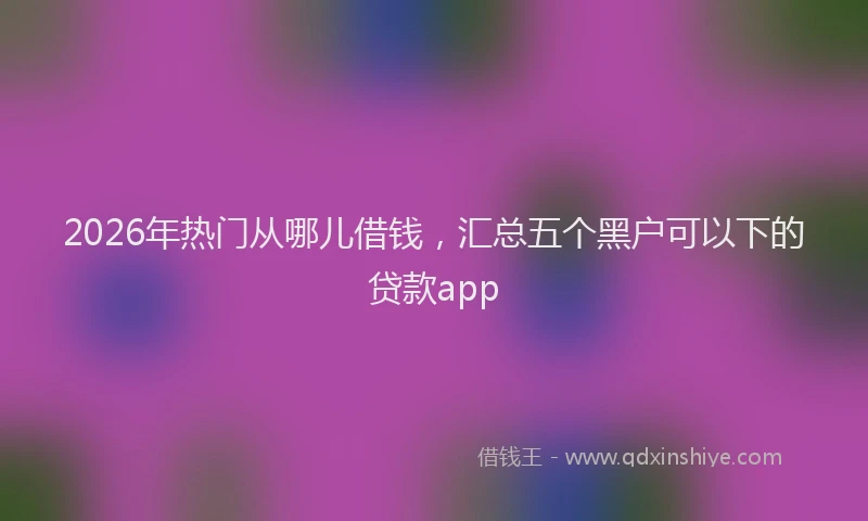 2026年热门从哪儿借钱，汇总五个黑户可以下的贷款app
