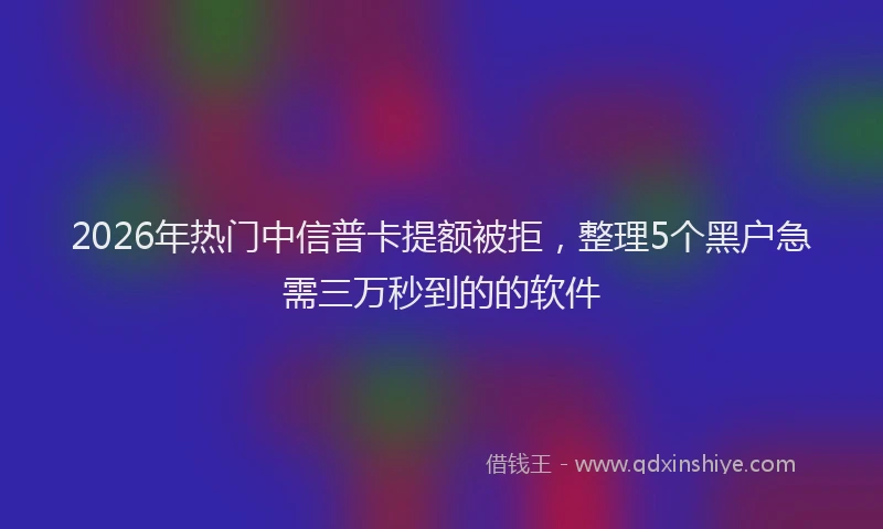 2026年热门中信普卡提额被拒，整理5个黑户急需三万秒到的的软件