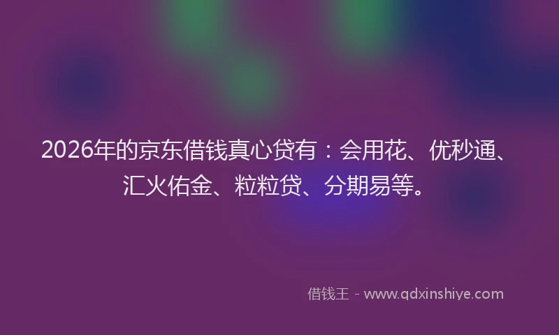 2026年的京东借钱真心贷有：会用花、优秒通、汇火佑金、粒粒贷、分期易等。