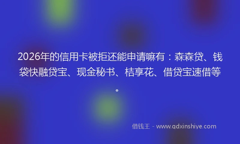 2026年的信用卡被拒还能申请嘛有：森森贷、钱袋快融贷宝、现金秘书、桔享花、借贷宝速借等。