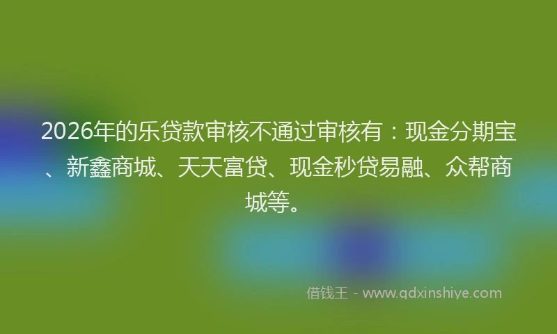 2026年的乐贷款审核不通过审核有：现金分期宝、新鑫商城、天天富贷、现金秒贷易融、众帮商城等。