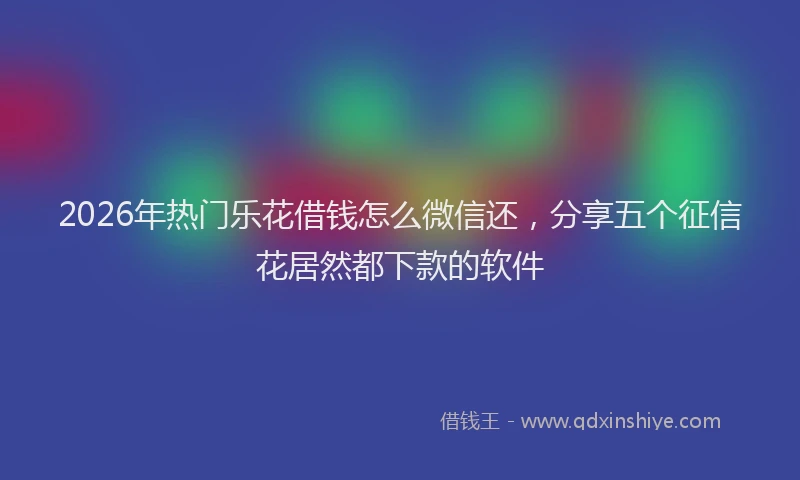 2026年热门乐花借钱怎么微信还，分享五个征信花居然都下款的软件