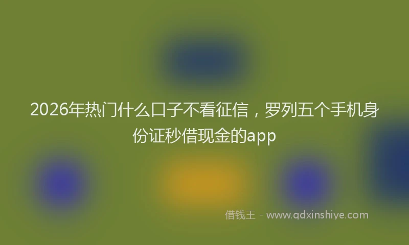2026年热门什么口子不看征信，罗列五个手机身份证秒借现金的app