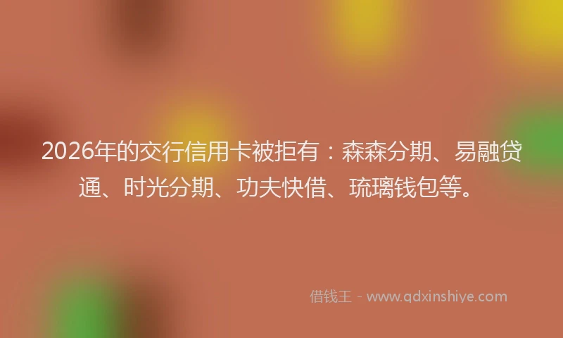 2026年的交行信用卡被拒有：森森分期、易融贷通、时光分期、功夫快借、琉璃钱包等。