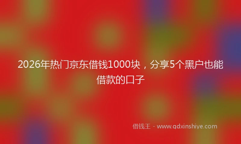 2026年热门京东借钱1000块，分享5个黑户也能借款的口子
