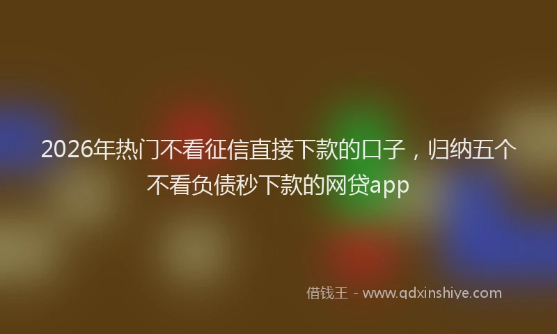 2026年热门不看征信直接下款的口子，归纳五个不看负债秒下款的网贷app