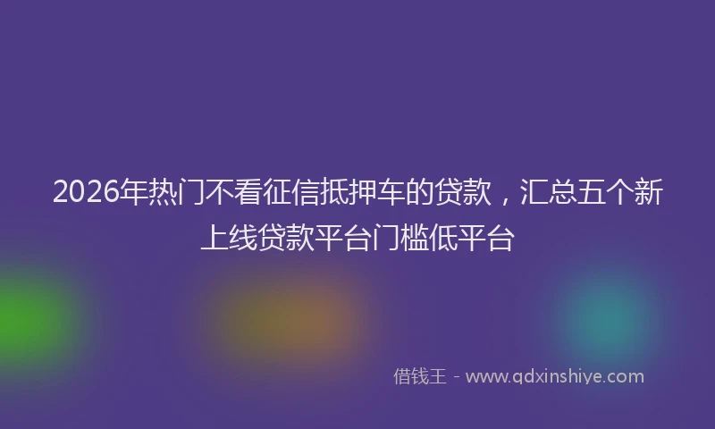2026年热门不看征信抵押车的贷款，汇总五个新上线贷款平台门槛低平台