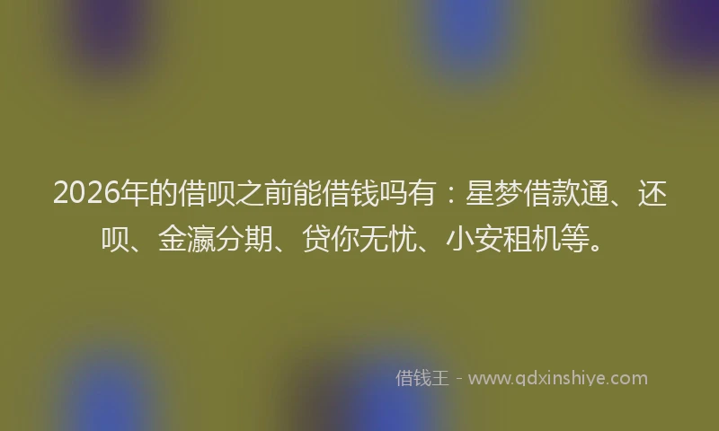 2026年的借呗之前能借钱吗有：星梦借款通、还呗、金瀛分期、贷你无忧、小安租机等。