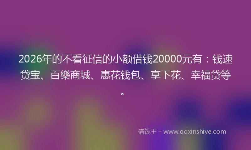 2026年的不看征信的小额借钱20000元有：钱速贷宝、百樂商城、惠花钱包、享下花、幸福贷等。