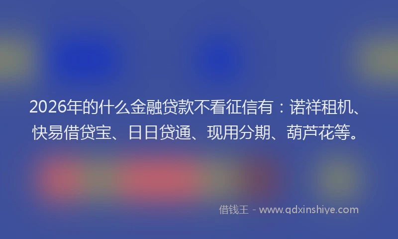 2026年的什么金融贷款不看征信有：诺祥租机、快易借贷宝、日日贷通、现用分期、葫芦花等。