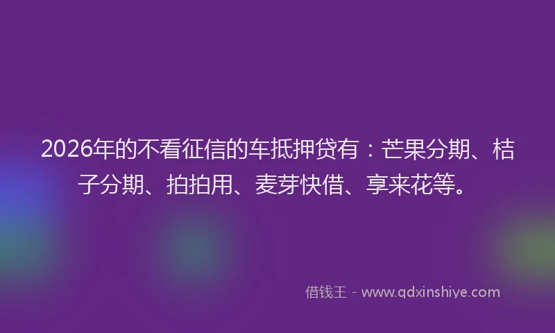 2026年的不看征信的车抵押贷有：芒果分期、桔子分期、拍拍用、麦芽快借、享来花等。