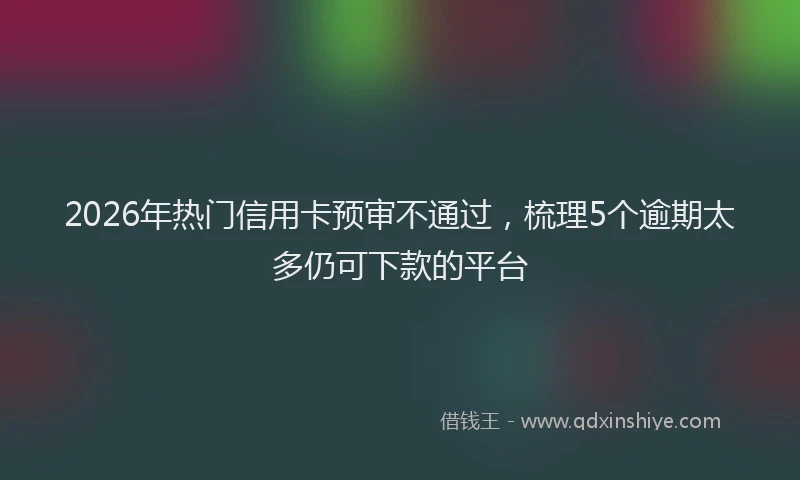 2026年热门信用卡预审不通过，梳理5个逾期太多仍可下款的平台
