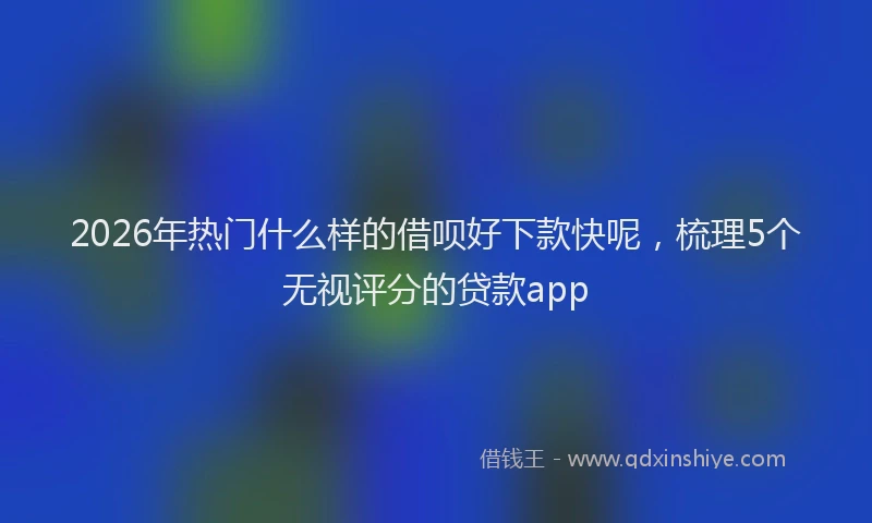 2026年热门什么样的借呗好下款快呢，梳理5个无视评分的贷款app