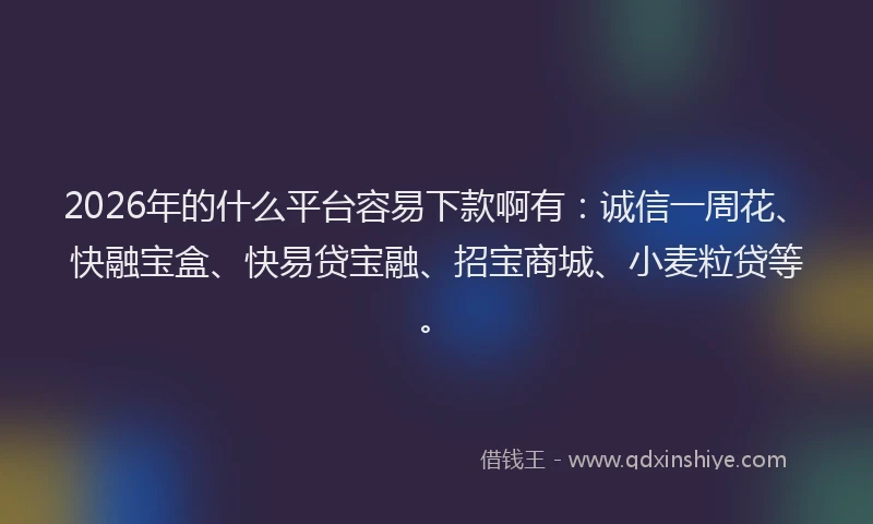2026年的什么平台容易下款啊有：诚信一周花、快融宝盒、快易贷宝融、招宝商城、小麦粒贷等。