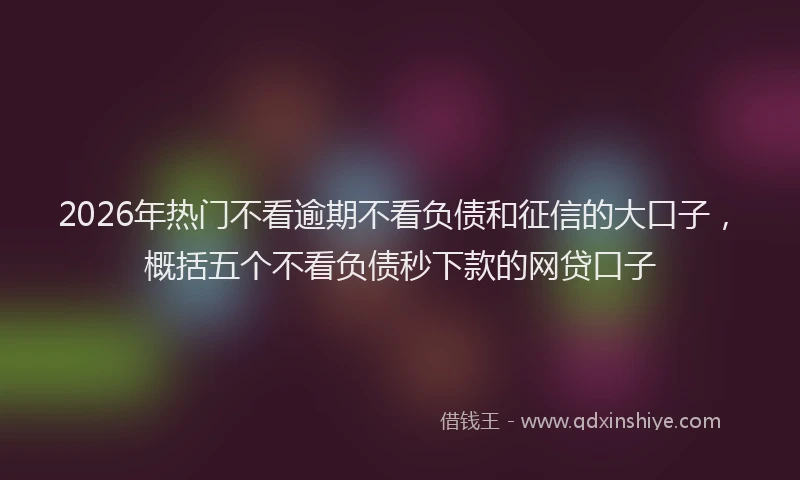 2026年热门不看逾期不看负债和征信的大口子，概括五个不看负债秒下款的网贷口子