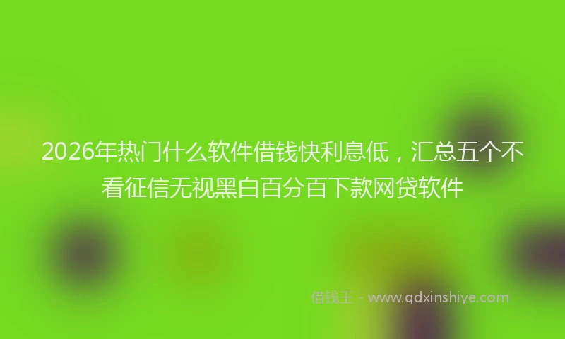 2026年热门什么软件借钱快利息低，汇总五个不看征信无视黑白百分百下款网贷软件