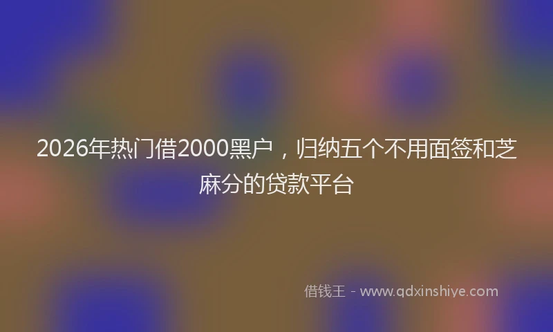 2026年热门借2000黑户，归纳五个不用面签和芝麻分的贷款平台