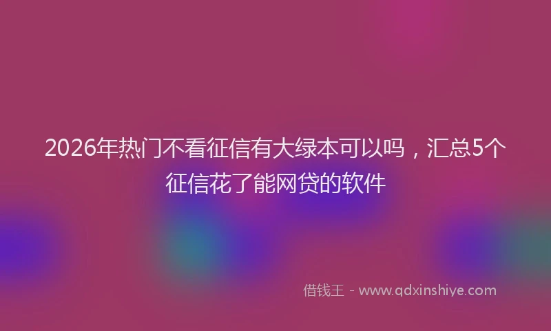 2026年热门不看征信有大绿本可以吗，汇总5个征信花了能网贷的软件