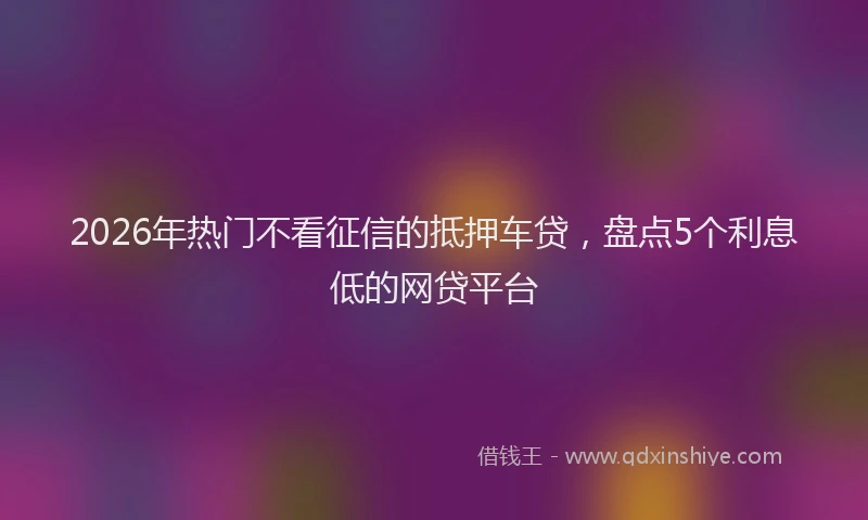 2026年热门不看征信的抵押车贷，盘点5个利息低的网贷平台