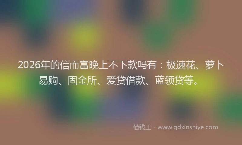 2026年的信而富晚上不下款吗有：极速花、萝卜易购、固金所、爱贷借款、蓝领贷等。