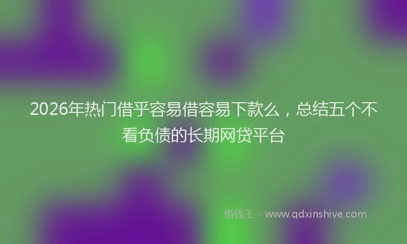 2026年热门借乎容易借容易下款么，总结五个不看负债的长期网贷平台