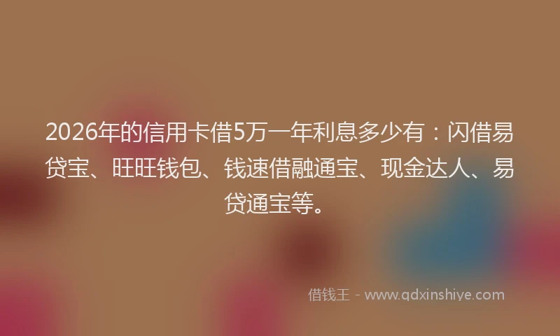2026年的信用卡借5万一年利息多少有：闪借易贷宝、旺旺钱包、钱速借融通宝、现金达人、易贷通宝等。