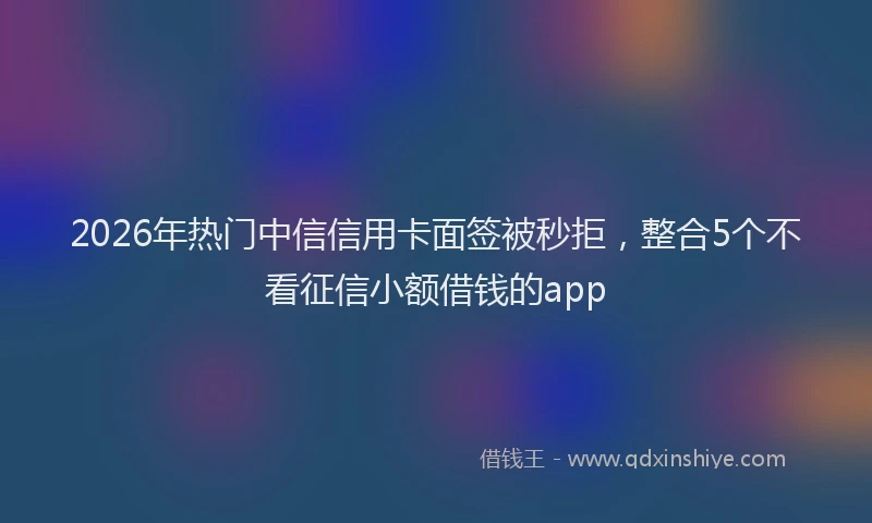 2026年热门中信信用卡面签被秒拒，整合5个不看征信小额借钱的app