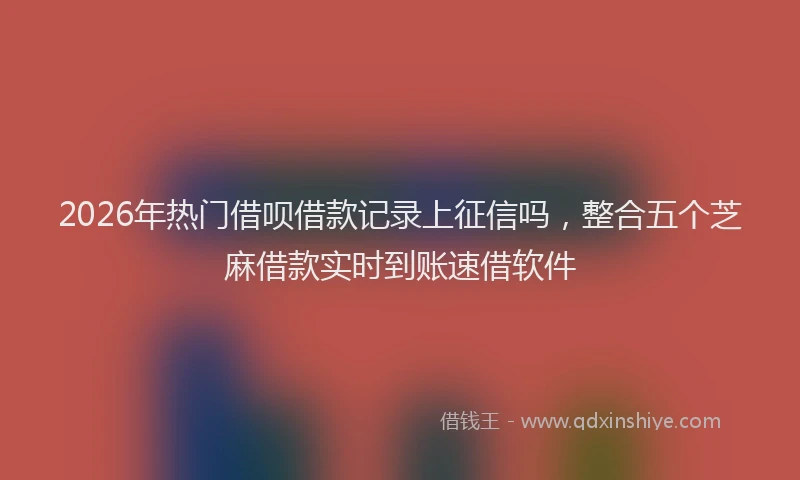 2026年热门借呗借款记录上征信吗，整合五个芝麻借款实时到账速借软件
