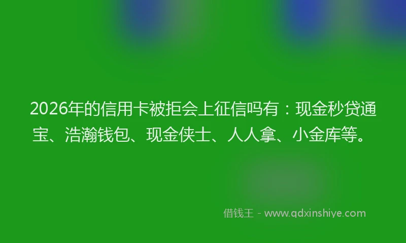 2026年的信用卡被拒会上征信吗有：现金秒贷通宝、浩瀚钱包、现金侠士、人人拿、小金库等。