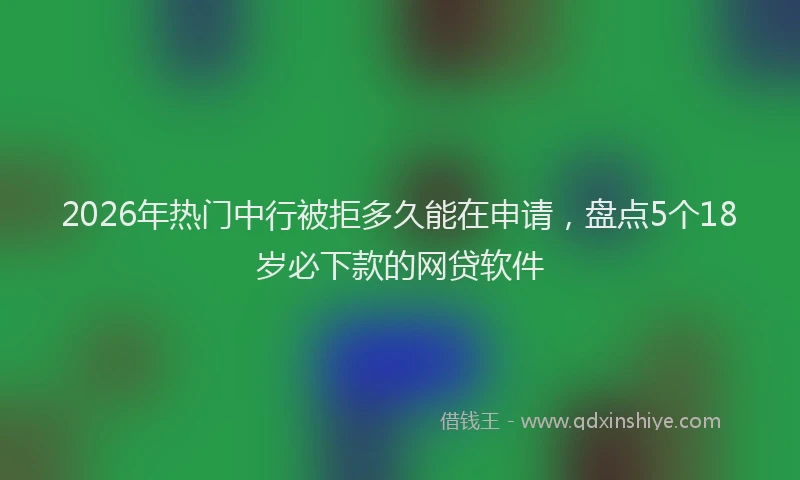 2026年热门中行被拒多久能在申请，盘点5个18岁必下款的网贷软件