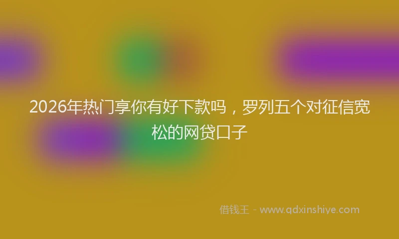 2026年热门享你有好下款吗，罗列五个对征信宽松的网贷口子
