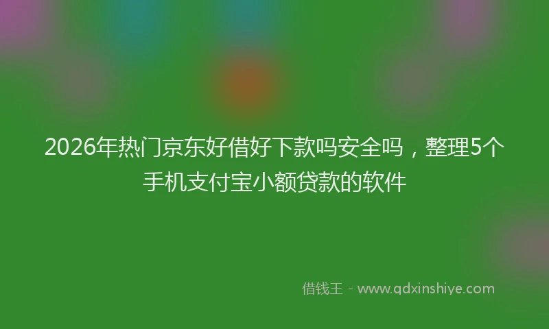 2026年热门京东好借好下款吗安全吗，整理5个手机支付宝小额贷款的软件