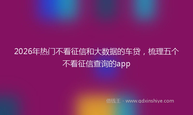 2026年热门不看征信和大数据的车贷，梳理五个不看征信查询的app