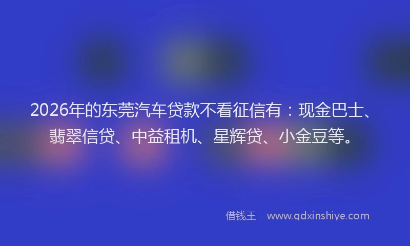 2026年的东莞汽车贷款不看征信有：现金巴士、翡翠信贷、中益租机、星辉贷、小金豆等。