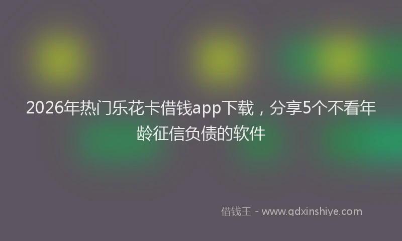 2026年热门乐花卡借钱app下载，分享5个不看年龄征信负债的软件