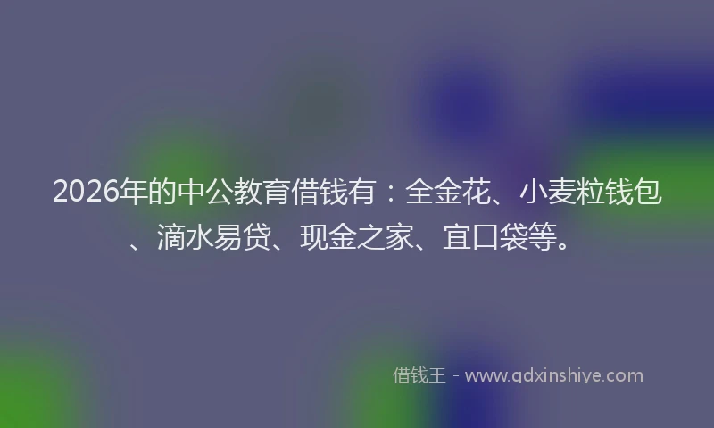 2026年的中公教育借钱有：全金花、小麦粒钱包、滴水易贷、现金之家、宜口袋等。