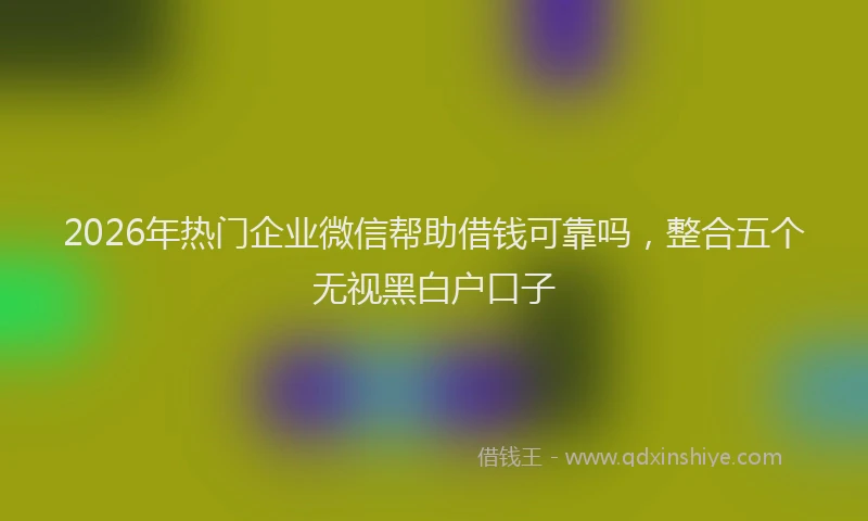 2026年热门企业微信帮助借钱可靠吗，整合五个无视黑白户口子