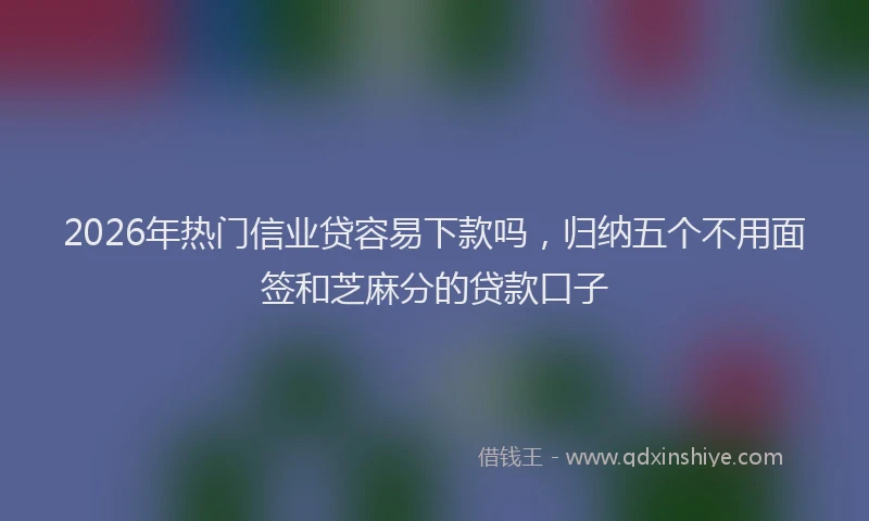 2026年热门信业贷容易下款吗，归纳五个不用面签和芝麻分的贷款口子