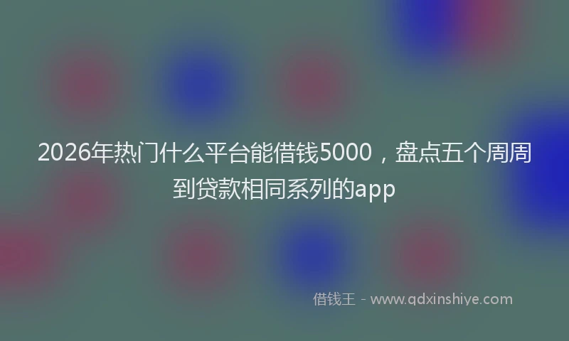 2026年热门什么平台能借钱5000，盘点五个周周到贷款相同系列的app