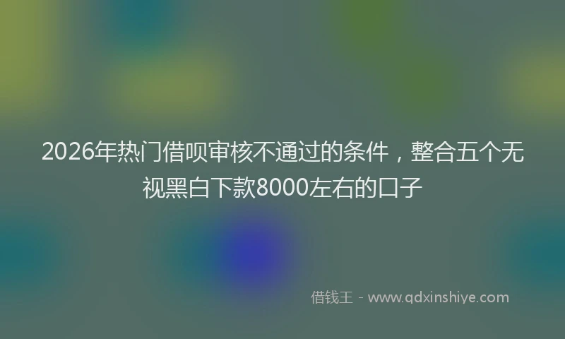 2026年热门借呗审核不通过的条件，整合五个无视黑白下款8000左右的口子