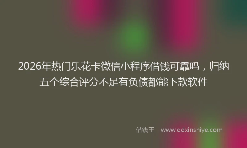 2026年热门乐花卡微信小程序借钱可靠吗，归纳五个综合评分不足有负债都能下款软件