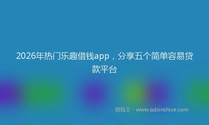 2026年热门乐趣借钱app，分享五个简单容易贷款平台