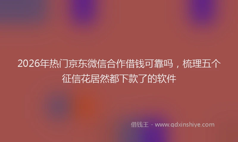 2026年热门京东微信合作借钱可靠吗，梳理五个征信花居然都下款了的软件