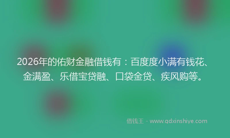 2026年的佑财金融借钱有：百度度小满有钱花、金满盈、乐借宝贷融、口袋金贷、疾风购等。