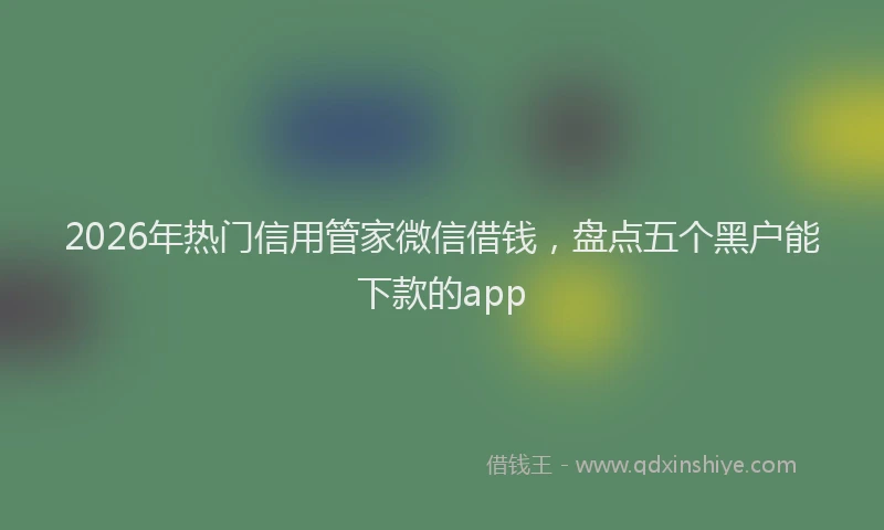 2026年热门信用管家微信借钱，盘点五个黑户能下款的app