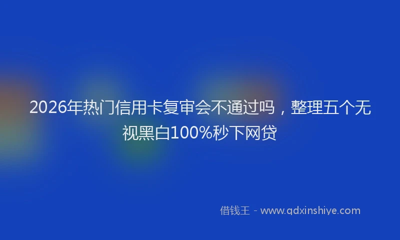 2026年热门信用卡复审会不通过吗，整理五个无视黑白100%秒下网贷