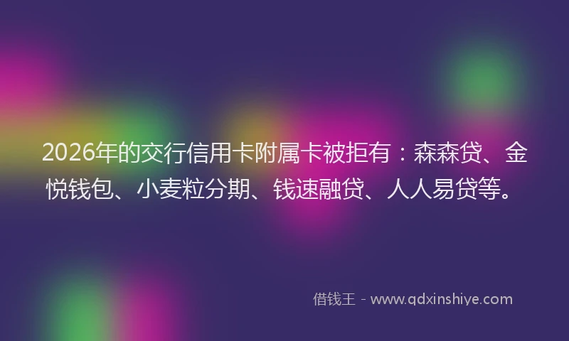 2026年的交行信用卡附属卡被拒有：森森贷、金悦钱包、小麦粒分期、钱速融贷、人人易贷等。