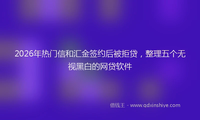 2026年热门信和汇金签约后被拒贷，整理五个无视黑白的网贷软件