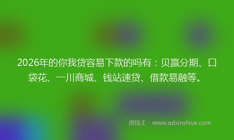 2026年的你我贷容易下款的吗有：贝赢分期、口袋花、一川商城、钱站速贷、借款易融等。